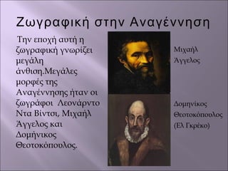 Ζωγραφική στην Αναγέννηση
Την εποχή αυτή η
ζωγραφική γνωρίζει
μεγάλη
άνθιση.Μεγάλες
μορφές της
Αναγέννησης ήταν οι
ζωγράφοι Λεονάρντο
Ντα Βίντσι, Μιχαήλ
Άγγελος και
Δομήνικος
Θεοτοκόπουλος.
Μιχαήλ
Άγγελος
Δομηνίκος
Θεοτοκόπουλος
(Ελ Γκρέκο)
 