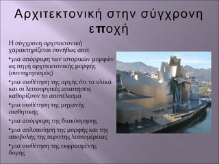 Αρχιτεκτονική στην σύγχρονη
πε οχή
Η σύγχρονη αρχιτεκτονική
χαρακτηρίζεται συνήθως από:

μια απόρριψη των ιστορικών μορφών
ως πηγή αρχιτεκτονικής μορφής
(συντηρητισμός)

μια υιοθέτηση της αρχής ότι τα υλικά
και οι λειτουργικές απαιτήσεις
καθορίζουν το αποτέλεσμα

μια υιοθέτηση της μηχανής
αισθητικής

μια απόρριψη της διακόσμησης

μια απλοποίηση της μορφής και της
αποβολής της περιττής λεπτομέρειας

μια υιοθέτηση της εκφρασμένης
δομής
 