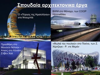 Σπουδαία αρχιτεκτονικα έργα
«Φωλιά του πουλιού» στο Πεκίνο, των Ζ.
Χέρτζογκ - Ρ. ντε Μερόν
Ο «Πύργος της Ημισελήνου»
στο Ντουμπάι
BWM στο Μόναχο, των COOP
Himmelblau
Προσθήκη στο
Μουσείο Νέλσον -
Ατκινς στο Κάνσας, του
Στίβεν Χολ
 