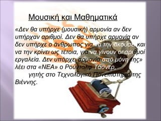 «Δεν θα υπήρχε (μουσική) αρμονία αν δεν
υπήρχαν αριθμοί. Δεν θα υπήρχε αρμονία αν
δεν υπήρχε ο άνθρωπος για να την ακούσει και
να την κρίνει ως τέτοια, για να γίνουν οι αριθμοί
εργαλεία. Δεν υπάρχει αρμονία από μόνη της»
λέει στα «NEA» ο Ρούντολφ Τάσνερ,
καθηγητής στο Τεχνολογικό Πανεπιστήμιο της
Βιέννης.
Μουσική και Μαθηματικά
 