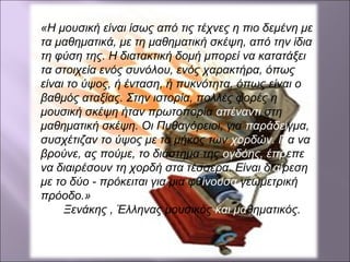 «Η μουσική είναι ίσως από τις τέχνες η πιο δεμένη με
τα μαθηματικά, με τη μαθηματική σκέψη, από την ίδια
τη φύση της. Η διατακτική δομή μπορεί να κατατάξει
τα στοιχεία ενός συνόλου, ενός χαρακτήρα, όπως
είναι το ύψος, ή ένταση, ή πυκνότητα, όπως είναι ο
βαθμός αταξίας. Στην ιστορία, πολλές φορές η
μουσική σκέψη ήταν πρωτοπορία απέναντι στη
μαθηματική σκέψη. Οι Πυθαγόρειοι, για παράδειγμα,
συσχέτιζαν το ύψος με το μήκος των χορδών. Για να
βρούνε, ας πούμε, το διάστημα της ογδόης, έπρεπε
να διαιρέσουν τη χορδή στα τέσσερα. Είναι διαίρεση
με το δύο - πρόκειται για μια φθίνουσα γεωμετρική
πρόοδο.»
Ξενάκης , Έλληνας μουσικός και μαθηματικός.
 