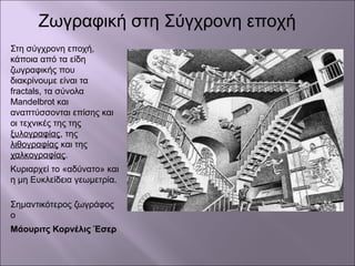 Στη σύγχρονη εποχή,
κάποια από τα είδη
ζωγραφικής που
διακρίνουμε είναι τα
fractals, τα σύνολα
Mandelbrot και
αναπτύσσονται επίσης και
οι τεχνικές της της
ξυλογραφίας, της
λιθογραφίας και της
χαλκογραφίας.
Κυριαρχεί το «αδύνατο» και
η μη Ευκλείδεια γεωμετρία.
Σημαντικότερος ζωγράφος
ο
Μάουριτς Κορνέλις Έσερ
Ζωγραφική στη Σύγχρονη εποχή
 