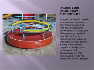 ΠΑΙΧΝΙΔΙ ΣΤΗΝ
ΠΑΙΔΙΚΗ ΧΑΡΑ –
ΛΕΠΤΟΜΕΡΕΙΕΣ
Διακρίνουμε λοιπόν ποικιλία
γεωμετρικών σχημάτων
στην παραπάνω εικόνα.
Από την συγκεκριμένη
οπτική γωνία βλέπουμε μία
έλλειψη (άσπρο χρώμα)
που εάν βλέπαμε την
κάτοψη του παιχνιδιού θα
ήταν ένας κυκλικός δίσκος.
Επίσης πάνω σ’αυτόν
στηρίζονται καθίσματα τα
οποία σχηματικά
δημιουργούν ένα τόξο
κύκλου, μεγαλύτερο του
ημικυκλίου (κίτρινο χρώμα)
 