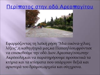 π πΠερί ατος στην οδό Αρεο αγίτου
Εφαρμόζοντας τη λαϊκή ρήση ''Μια εικόνα-χίλιες
λέξεις'',η καθηγήτριά μας,κα Παπαηλίου,φρόντισε
να επισκεθούμε την οδό Διον.Αρεοπαγίτου,στην
Ακρόπολη,και να παρατηρήσουμε προσεκτικά τα
κτήρια και τα κτίσματα που υπάρχουν δεξιά και
αριστερά του δρόμου,αρχαία και σύγχρονα.
 