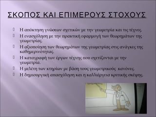 ΣΚΟΠΟΣ ΚΑΙ ΕΠΙΜΕΡΟΥΣ ΣΤΟΧΟΥΣ
 Η απόκτηση γνώσεων σχετικών με την γεωμετρία και τις τέχνες.
 Η ενασχόληση με την πρακτική εφαρμογή των θεωρημάτων της
γεωμετρίας.
 Η αξιοποίηση των θεωρημάτων της γεωμετρίας στις ανάγκες της
καθημερινότητας.
 Η καταγραφή των έργων τέχνης που σχετίζονται με την
γεωμετρία.
 Η μελέτη των κτηρίων με βάση τους γεωμετρικούς κανόνες.
 Η δημιουργική απασχόληση και η καλλιέργεια κριτικής σκέψης.
 