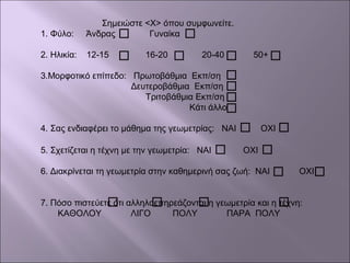 Σημειώστε <Χ> όπου συμφωνείτε.
1. Φύλο: Άνδρας Γυναίκα
2. Ηλικία: 12-15 16-20 20-40 50+
3.Μορφοτικό επίπεδο: Πρωτοβάθμια Εκπ/ση
Δευτεροβάθμια Εκπ/ση
Τριτοβάθμια Εκπ/ση
Κάτι άλλο
4. Σας ενδιαφέρει το μάθημα της γεωμετρίας: ΝΑΙ ΟΧΙ
5. Σχετίζεται η τέχνη με την γεωμετρία: ΝΑΙ ΟΧΙ
6. Διακρίνεται τη γεωμετρία στην καθημερινή σας ζωή: ΝΑΙ ΟΧΙ
7. Πόσο πιστεύετε ότι αλληλοεπηρεάζονται η γεωμετρία και η τέχνη:
ΚΑΘΟΛΟΥ ΛΙΓΟ ΠΟΛΥ ΠΑΡΑ ΠΟΛΥ
 