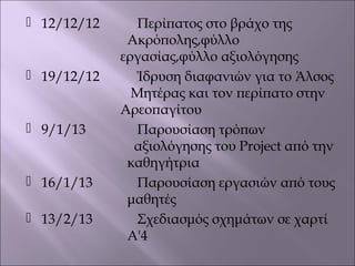  12/12/12 Περίπατος στο βράχο της
Ακρόπολης,φύλλο
εργασίας,φύλλο αξιολόγησης
 19/12/12 Ίδρυση διαφανιών για το Άλσος
Μητέρας και τον περίπατο στην
Αρεοπαγίτου
 9/1/13 Παρουσίαση τρόπων
αξιολόγησης του Project από την
καθηγήτρια
 16/1/13 Παρουσίαση εργασιών από τους
μαθητές
 13/2/13 Σχεδιασμός σχημάτων σε χαρτί
Α'4
 