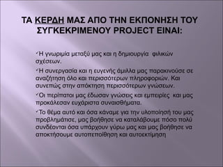 ΤΑ ΚΕΡΔΗ ΜΑΣ ΑΠΟ ΤΗΝ ΕΚΠΟΝΗΣΗ ΤΟΥ
ΣΥΓΚΕΚΡΙΜΕΝΟΥ PROJECT ΕΙΝΑΙ:
Η γνωριμία μεταξύ μας και η δημιουργία φιλικών
σχέσεων.
Η συνεργασία και η ευγενής άμιλλα μας παρακινούσε σε
αναζήτηση όλο και περισσότερων πληροφοριών. Και
συνεπώς στην απόκτηση περισσότερων γνώσεων.
Οι περίπατοι μας έδωσαν γνώσεις και εμπειρίες και μας
προκάλεσαν ευχάριστα συναισθήματα.
Το θέμα αυτό και όσα κάναμε για την υλοποίησή του μας
προβλημάτισε, μας βοήθησε να καταλάβουμε πόσο πολύ
συνδέονται όσα υπάρχουν γύρω μας και μας βοήθησε να
αποκτήσουμε αυτοπεποίθηση και αυτοεκτίμηση
 