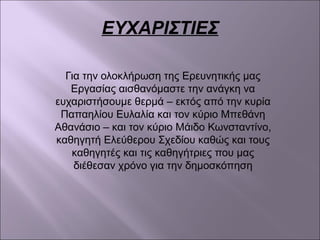 ΕΥΧΑΡΙΣΤΙΕΣ
Για την ολοκλήρωση της Ερευνητικής μας
Εργασίας αισθανόμαστε την ανάγκη να
ευχαριστήσουμε θερμά – εκτός από την κυρία
Παπαηλίου Ευλαλία και τον κύριο Μπεθάνη
Αθανάσιο – και τον κύριο Μάιδο Κωνσταντίνο,
καθηγητή Ελεύθερου Σχεδίου καθώς και τους
καθηγητές και τις καθηγήτριες που μας
διέθεσαν χρόνο για την δημοσκόπηση
 