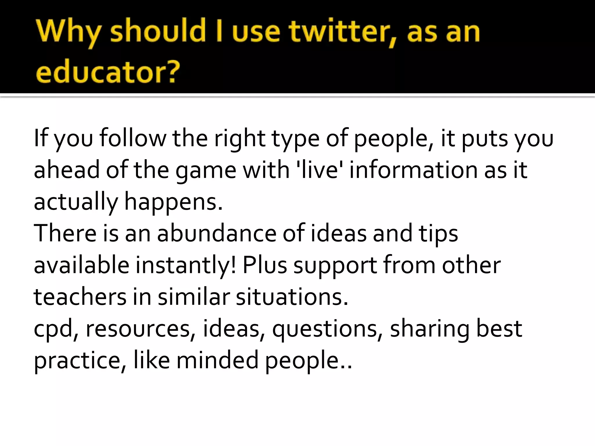 If you follow the right type of people, it puts you
ahead of the game with 'live' information as it
actually happens.
There is an abundance of ideas and tips
available instantly! Plus support from other
teachers in similar situations.
cpd, resources, ideas, questions, sharing best
practice, like minded people..
 
