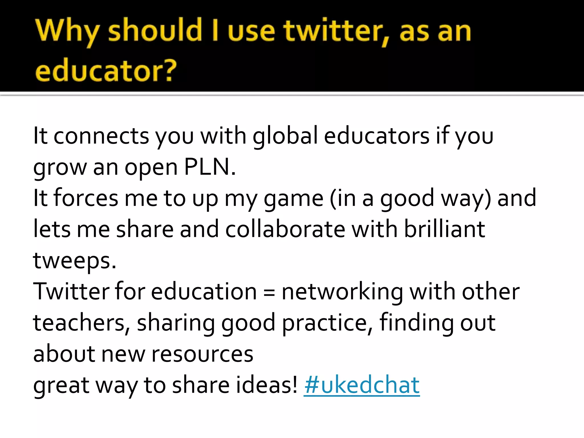 It connects you with global educators if you
grow an open PLN.
It forces me to up my game (in a good way) and
lets me share and collaborate with brilliant
tweeps.
Twitter for education = networking with other
teachers, sharing good practice, finding out
about new resources
great way to share ideas! #ukedchat
 