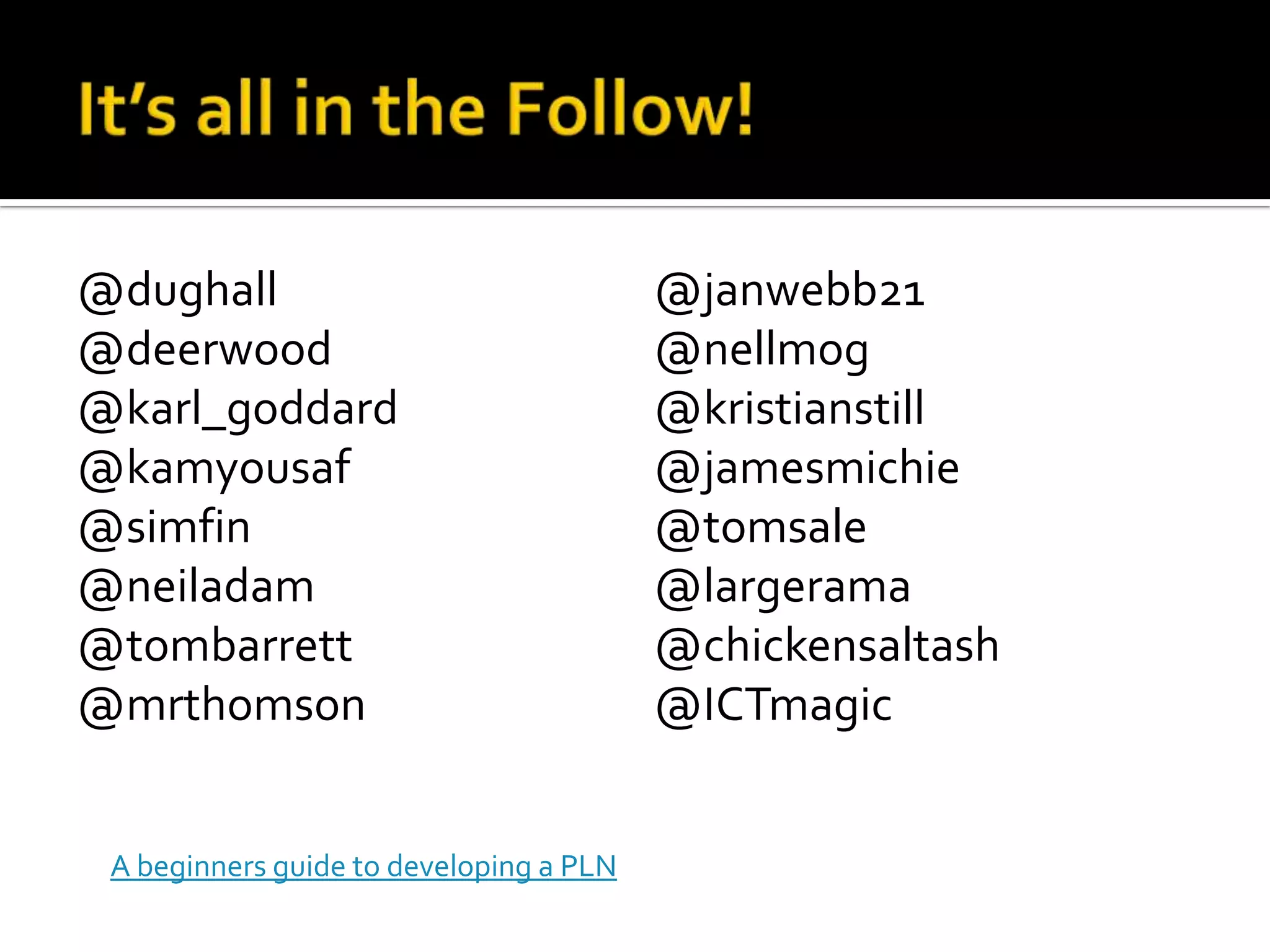 @dughall                                 @janwebb21
@deerwood                                @nellmog
@karl_goddard                            @kristianstill
@kamyousaf                               @jamesmichie
@simfin                                  @tomsale
@neiladam                                @largerama
@tombarrett                              @chickensaltash
@mrthomson                               @ICTmagic


 A beginners guide to developing a PLN
 