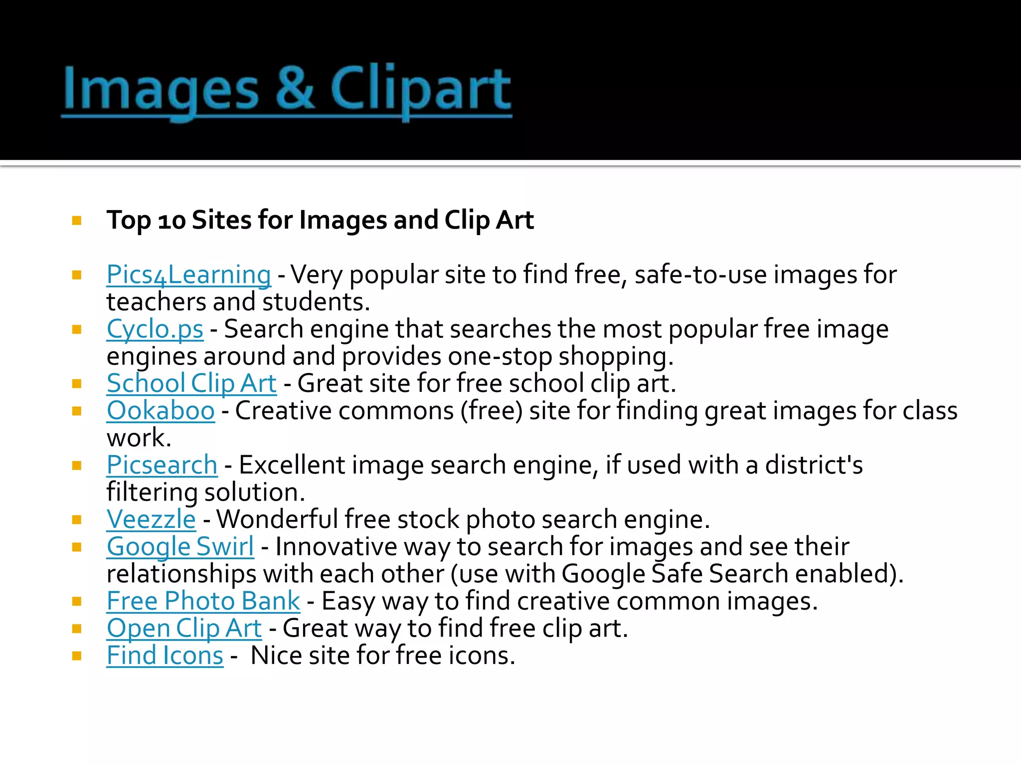    Top 10 Sites for Images and Clip Art
   Pics4Learning - Very popular site to find free, safe-to-use images for
    teachers and students.
   Cyclo.ps - Search engine that searches the most popular free image
    engines around and provides one-stop shopping.
   School Clip Art - Great site for free school clip art.
   Ookaboo - Creative commons (free) site for finding great images for class
    work.
   Picsearch - Excellent image search engine, if used with a district's
    filtering solution.
   Veezzle - Wonderful free stock photo search engine.
   Google Swirl - Innovative way to search for images and see their
    relationships with each other (use with Google Safe Search enabled).
   Free Photo Bank - Easy way to find creative common images.
   Open Clip Art - Great way to find free clip art.
   Find Icons - Nice site for free icons.
 