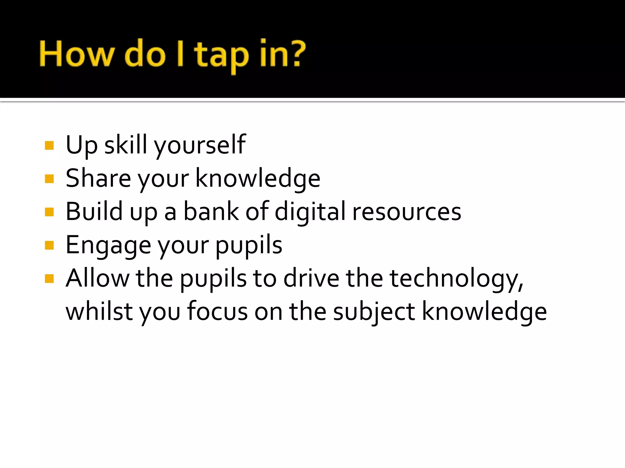    Up skill yourself
   Share your knowledge
   Build up a bank of digital resources
   Engage your pupils
   Allow the pupils to drive the technology,
    whilst you focus on the subject knowledge
 