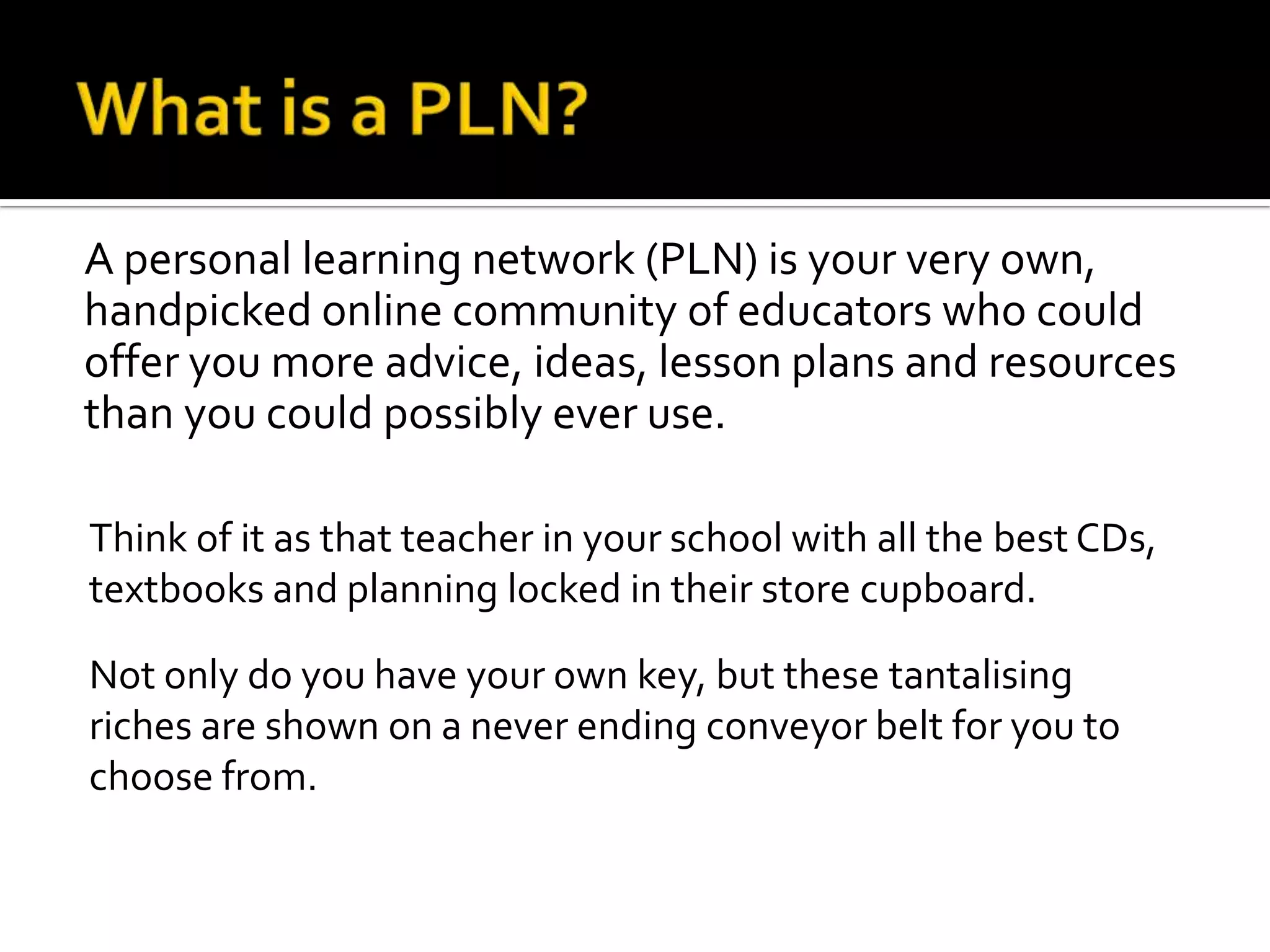 A personal learning network (PLN) is your very own,
handpicked online community of educators who could
offer you more advice, ideas, lesson plans and resources
than you could possibly ever use.

Think of it as that teacher in your school with all the best CDs,
textbooks and planning locked in their store cupboard.

Not only do you have your own key, but these tantalising
riches are shown on a never ending conveyor belt for you to
choose from.
 