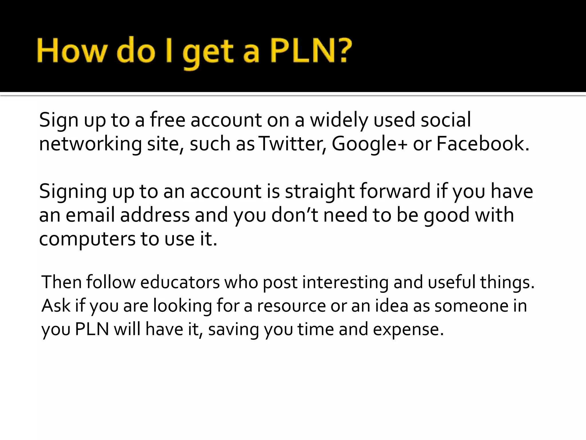 Sign up to a free account on a widely used social
networking site, such as Twitter, Google+ or Facebook.

Signing up to an account is straight forward if you have
an email address and you don’t need to be good with
computers to use it.
Then follow educators who post interesting and useful things.
Ask if you are looking for a resource or an idea as someone in
you PLN will have it, saving you time and expense.
 