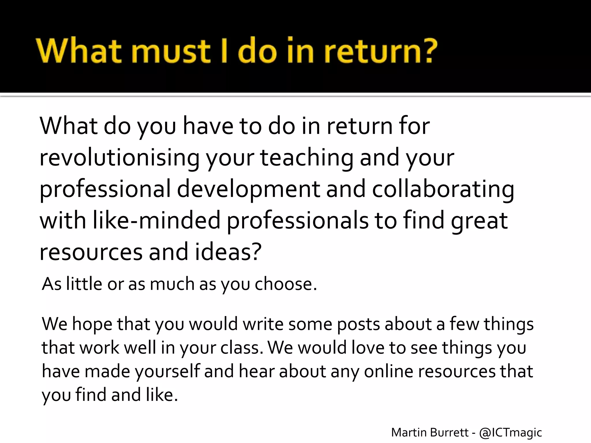 What do you have to do in return for
revolutionising your teaching and your
professional development and collaborating
with like-minded professionals to find great
resources and ideas?
As little or as much as you choose.

We hope that you would write some posts about a few things
that work well in your class. We would love to see things you
have made yourself and hear about any online resources that
you find and like.
                                           Martin Burrett - @ICTmagic
 