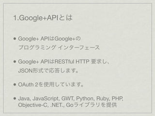 1.Google+APIとは

• Google+ APIはGoogle+の
  プログラミング インターフェース

• Google+ APIはRESTful HTTP 要求し、
  JSON形式で応答します。

• OAuth 2を使用しています。

• Java, JavaScript, GWT, Python, Ruby, PHP,
  Objective-C, .NET., Goライブラリを提供
 