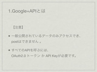 1.Google+APIとは


 【注意】

• 一般公開されているデータのみアクセスでき、
 postはできません 。

• すべてのAPIを呼ぶには、
 OAuth2.0 トークン か API Keyが必要です。
 