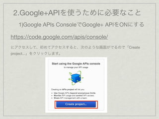 2.Google+APIを使うために必要なこと
   1)Google APIs ConsoleでGoogle+ APIをONにする

https://code.google.com/apis/console/
にアクセスして、初めてアクセスすると、次のような画面がでるので「Create
project...」をクリックします。
 