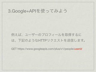 3.Google+APIを使ってみよう




 例えば、ユーザーのプロフィールを取得するに
 は、下記のようなHTTPリクエストを送信します。

 GET https://www.googleapis.com/plus/v1/people/userId
 