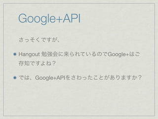 Google+API
さっそくですが、

Hangout 勉強会に来られているのでGoogle+はご
存知ですよね？

では、Google+APIをさわったことがありますか？
 