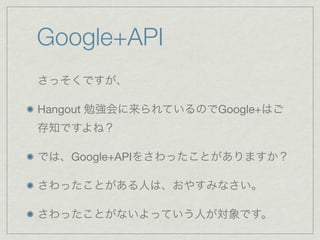 Google+API
さっそくですが、

Hangout 勉強会に来られているのでGoogle+はご
存知ですよね？

では、Google+APIをさわったことがありますか？

さわったことがある人は、おやすみなさい。

さわったことがないよっていう人が対象です。
 