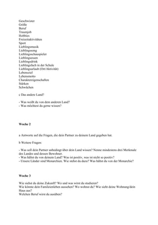 Geschwister
Größe
Beruf
Traumjob
Hobbies
Freizeitaktivitäten
Sport
Lieblingsmusik
Lieblingssong
Lieblingsschauspieler
Lieblingsessen
Lieblingsdrink
Lieblingsfach in der Schule
Lieblingsurlaub (Ort/Aktivität)
Lebensziel
Lebensmotto
Charaktereigenschaften
Stärken
Schwächen

c Das andere Land?

- Was weißt du von dem anderen Land?
- Was möchtest du gerne wissen?




Woche 2


a Antworte auf die Fragen, die dein Partner zu deinem Land gegeben hat.

b Weitere Fragen:

- Was soll dein Partner unbedingt über dein Land wissen? Nenne mindestens drei Merkmale
des Landes und dessen Bewohner.
- Was hältst du von deinem Land? Was ist positiv, was ist nicht so positiv?
- Unsere Länder sind Monarchien. Wie stehst du dazu? Was hältst du von der Monarchie?



Woche 3

Wie siehst du deine Zukunft? Wo und was wirst du studieren?
Wie könnte dein Famileienleben aussehen? Wo wohnst du? Wie sieht deine Wohnung/dein
Haus aus?
Welchen Beruf wirst du ausüben?
 