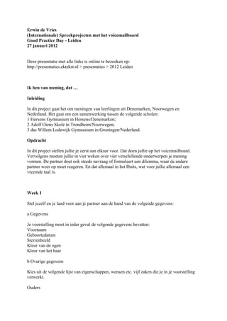 Erwin de Vries
(Internationale) Spreekprojecten met het voicemailboard
Good Practice Day - Leiden
27 januari 2012


Deze presentatie met alle links is online te bezoeken op:
http://presentaties.ektekst.nl > presentaties > 2012 Leiden



Ik ben van mening, dat …

Inleiding

In dit project gaat het om meningen van leerlingen uit Denemarken, Noorwegen en
Nederland. Het gaat om een samenwerking tussen de volgende scholen:
1 Horsens Gymnasium in Horsens/Denemarken;
2 Adolf Oiens Skole in Trondheim/Noorwegen;
3 das Willem Lodewijk Gymnasium in Groningen/Nederland.

Opdracht

In dit project stellen jullie je eerst aan elkaar voor. Dat doen jullie op het voicemailboard.
Vervolgens moeten jullie in vier weken over vier verschillende onderwerpen je mening
vormen. De partner doet ook steeds navraag of formuleert een dilemma, waar de andere
partner weer op moet reageren. En dat allemaal in het Duits, wat voor jullie allemaal een
vreemde taal is.



Week 1

Stel jezelf en je land voor aan je partner aan de hand van de volgende gegevens:

a Gegevens

Je voorstelling moet in ieder geval de volgende gegevens bevatten:
Voornaam
Geboortedatum
Sterrenbeeld
Kleur van de ogen
Kleur van het haar

b Overige gegevens

Kies uit de volgende lijst van eigenschappen, wensen etc. vijf zaken die je in je voorstelling
verwerkt.

Ouders
 
