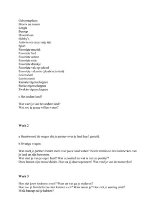 Geboorteplaats
Broers en zussen
Lengte
Beroep
Droombaan
Hobby’s
Activiteiten in je vrije tijd
Sport
Favoriete muziek
Favoriete lied
Favoriete acteur
Favoriete eten
Favoriete drankje
Favoriete vak op school
Favoriete vakantie (plaats/activiteit)
Levensdoel
Levensmotto
Karaktereigenschappen
Sterke eigenschappen
Zwakke eigenschappen

c Het andere land?

Wat weet je van het andere land?
Wat zou je graag willen weten?




Week 2


a Beantwoord de vragen die je partner over je land heeft gesteld.

b Overige vragen:

Wat moet je partner zonder meer over jouw land weten? Noem tenminste drie kenmerken van
je land en zijn bewoners.
Wat vind je van je eigen land? Wat is positief en wat is niet zo positief?
Onze landen zijn monarchieën. Hoe sta jij daar tegenover? Wat vind je van de monarchie?



Week 3

Hoe ziet jouw toekomst eruit? Waar en wat ga je studeren?
Hoe zou je familieleven eruit kunnen zien? Waar woon je? Hoe ziet je woning eruit?
Welk beroep zul je hebben?
 