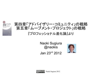 第四章「アドバイザリー・コミュニティ」の戦略
第五章「ムーブメント・プロジェクト」の戦略
    『プロフェッショナル進化論』より

        Naoki Sugiura
          @naokis
        Jan 23nd 2012




           Naoki Sugiura 2012
 