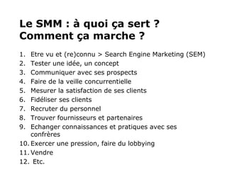 Le SMM : à quoi ça sert ?
Comment ça marche ?
1.  Etre vu et (re)connu > Search Engine Marketing (SEM)
2.  Tester une idée, un concept
3.  Communiquer avec ses prospects
4.  Faire de la veille concurrentielle
5.  Mesurer la satisfaction de ses clients
6.  Fidéliser ses clients
7.  Recruter du personnel
8.  Trouver fournisseurs et partenaires
9.  Echanger connaissances et pratiques avec ses
    confrères
10. Exercer une pression, faire du lobbying
11. Vendre
12. Etc.
 