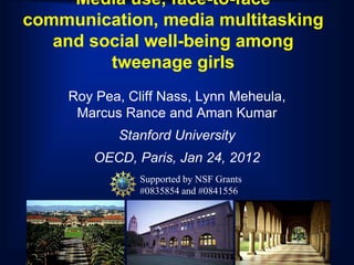 Media use, face-to-face
communication, media multitasking
   and social well-being among
         tweenage girls
    Roy Pea, Cliff Nass, Lynn Meheula,
     Marcus Rance and Aman Kumar
           Stanford University
        OECD, Paris, Jan 24, 2012
               Supported by NSF Grants
               #0835854 and #0841556
 
