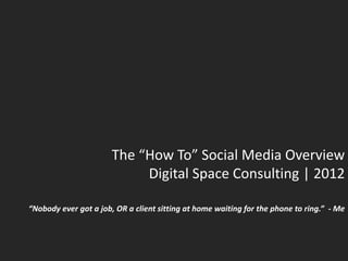 The “How To” Social Media Overview
                            Digital Space Consulting | 2012

“Nobody ever got a job, OR a client sitting at home waiting for the phone to ring.” - Me
 