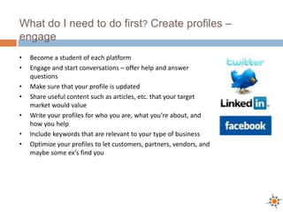 What do I need to do first? Create profiles –
engage
•   Become a student of each platform
•   Engage and start conversations – offer help and answer
    questions
•   Make sure that your profile is updated
•   Share useful content such as articles, etc. that your target
    market would value
•   Write your profiles for who you are, what you’re about, and
    how you help
•   Include keywords that are relevant to your type of business
•   Optimize your profiles to let customers, partners, vendors, and
    maybe some ex’s find you
 