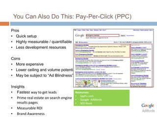 You Can Also Do This: Pay-Per-Click (PPC)

Pros
• Quick setup
• Highly measurable / quantifiable
• Less development resources

Cons
• More expensive
• Lower ceiling and volume potential
• May be subject to “Ad Blindness”

Insights
• Fastest way to get leads             Resources:
                                       • SpyFu.com
• Prime real estate on search engine   • Google AdWords
    results pages                      • SEO Book
• Measurable ROI
• Brand Awareness
 