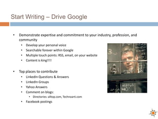 Start Writing – Drive Google

•   Demonstrate expertise and commitment to your industry, profession, and
    community
     •   Develop your personal voice
     •   Searchable forever within Google
     •   Multiple touch points: RSS, email, on your website
     •   Content is king!!!!


•   Top places to contribute
     •   LinkedIn Questions & Answers
     •   LinkedIn Groups
     •   Yahoo Answers
     •   Comment on blogs:
           • Directories: alltop.com, Technoarti.com
     •   Facebook postings
 