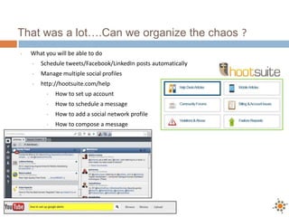 That was a lot….Can we organize the chaos ?
•   What you will be able to do
    •   Schedule tweets/Facebook/LinkedIn posts automatically
    •   Manage multiple social profiles
    •   http://hootsuite.com/help
          •   How to set up account
          •   How to schedule a message
          •   How to add a social network profile
          •   How to compose a message
 