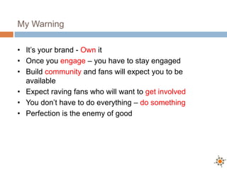 My Warning

• It’s your brand - Own it
• Once you engage – you have to stay engaged
• Build community and fans will expect you to be
  available
• Expect raving fans who will want to get involved
• You don’t have to do everything – do something
• Perfection is the enemy of good
 