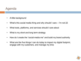 Agenda

•   A little background

•   What’s this social media thing and why should I care – I’m not 22

•   What tools, platforms, and services should I care about

•   What is my short and long term strategy

•   How do I create the “social media me” and build my brand authority

•   What are the five things I can do today to impact my digital footprint,
    engage with my customers, and manage my time
 