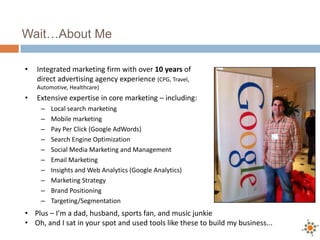 Wait…About Me

•   Integrated marketing firm with over 10 years of
    direct advertising agency experience (CPG, Travel,
    Automotive, Healthcare)
•   Extensive expertise in core marketing – including:
     –   Local search marketing
     –   Mobile marketing
     –   Pay Per Click (Google AdWords)
     –   Search Engine Optimization
     –   Social Media Marketing and Management
     –   Email Marketing
     –   Insights and Web Analytics (Google Analytics)
     –   Marketing Strategy
     –   Brand Positioning
     –   Targeting/Segmentation
• Plus – I’m a dad, husband, sports fan, and music junkie
• Oh, and I sat in your spot and used tools like these to build my business...
 