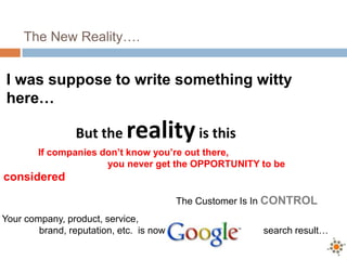 The New Reality….


 I was suppose to write something witty
 here…

                 But the     reality is this
        If companies don’t know you’re out there,
                      you never get the OPPORTUNITY to be
considered

                                           The Customer Is In CONTROL
Your company, product, service,
        brand, reputation, etc. is now a                   search result…
 