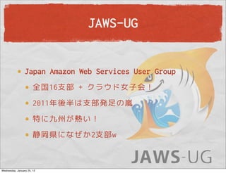 JAWS-UG


                 Japan Amazon Web Services User Group
                       全国16支部 + クラウド女子会！
                       2011年後半は支部発足の嵐
                       特に九州が熱い！
                       静岡県になぜか2支部w



Wednesday, January 25, 12
 