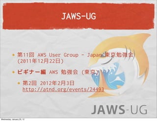 JAWS-UG


                 第11回 AWS User Group - Japan 東京勉強会
                 (2011年12月22日)
                 ビギナー編 AWS 勉強会 (東京)
                       第2回 2012年2月3日
                       http://atnd.org/events/24493



Wednesday, January 25, 12
 