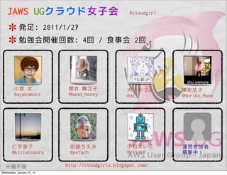 JAWS-UGクラウド女子会                                  #cloudgirl

            発足: 2011/1/27
            勉強会開催回数: 4回 / 食事会 2回




         小室 文                櫻井 貴江子                大平かづみ         棟安法子
         @ayakomuro          @bond_honey           @dz_          @Noriko_Mune




       仁平幸子                  田部ちえみ                 小松えいこ         運営参加者
       @kirishimaru          @petach               @eitar0       募集中！

   ※順不同                     http://cloudgirls.blogspot.com/
Wednesday, January 25, 12
 