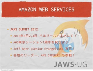 AMAZON WEB SERVICES


                 JAWS SUMMIT 2012
                       2012年3月2,3日 ベルサール六本木にて！
                       AWS東京リージョン1周年を祝うよ♪
                       Jeff Barr (Senior Evangelist) 来日！
                       各地のリーダー、AWS SAMURAI も参戦！



Wednesday, January 25, 12
 
