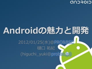 Androidの魅力と開発
  2012/01/25(水)@PRO&BSC
           樋口 祐紀
   (higuchi_yuki@probsc.jp)
 