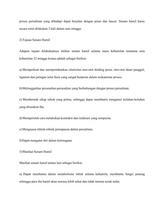 proses persalinan yang dihadapi dapat berjalan dengan aman dan lancar. Senam hamil harus
secara rutin dilakukan 2 kali dalam satu minggu.

2) Tujuan Senam Hamil

Adapun tujuan dilakukannya latihan senam hamil selama masa kehamilan terutama usia
kehamilan 22 minggu keatas adalah sebagai berikut:

a) Memperkuat dan mempertahankan elastisitas otot-otot dinding perut, otot-otot dasar panggul,
ligamen dan jaringan serta fasia yang sangat berperan dalam mekanisme proses.

b) Melonggarkan persendian-persendian yang berhubungan dengan proses persalinan.

c) Membentuk sikap tubuh yang prima, sehingga dapat membantu mengatasi keluhan-keluhan
yang dirasakan ibu.

d) Memperoleh cara melakukan kontraksi dan relaksasi yang sempurna.

e) Menguasai tehnik-tehnik pernapasan dalam persalinan.

f) Dapat mengatur diri dalam ketenagaan.

3) Manfaat Senam Hamil

Manfaat senam hamil antara lain sebagai berikut:

a) Dapat membantu dalam metabolisme tubuh selama kehamila, membantu fungsi jantung
sehingga para ibu hamil akan merasa lebih sehat dan tidak merasa sesak nafas.

 