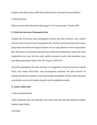 Penelitian akan dilaksanakan di BPS Indun Djuharijah desa Tapanrejo Kecamatan Muncar.

2. Waktu Penelitian

Waktu penelitian akan dilaksanakan pada tanggal 27 Juli sampai dengan 8 Agustus 2009.

F. Teknik dan Instrumen Pengumpulan Data

Terdapat dua hal pertama yang mempengaruhi kualitas data hasil penelitian, yaitu: kualitas
instrument penelitian dan kualitas pengumpulan data. Kualitas instrument penelitian dan kualitas
pengumpulan data berkenaan dengan ketetapan cara-cara yang digunakan untuk mengumpulkan
data. Oleh karena itu instrument yang telah teruji validitas dan reliablilitasnya, belum tentu untuk
menghasilkan data yang valid dan reabel, apabila instrument tersebut tidak digunakan secara
tepat dalam pengumpulan datanya (Prof. Dr. Sugiyono, 2005:156).

Instrument pengumpulan data pada penelitian ini menggunakan instrument kuesioner multiple
choice yaitu tentang faktor-faktor yang mempengaruhi pengetahun ibu hamil trimester III
terhadap keberhasilan melakukan senam hamil dengan mengedarkan formulir daftar pertanyaan
yang diajukan secara tertulis kepada responden untuk mendapatkan jawaban.

G. Teknik Analisis Data

1. Teknik Pengolahan Data

Teknik pengolahan data yang dilakukan yaitu setelah data-data terkumpul dilakukan langkahlangkah sebagai berikut:

a. Persiapan

 