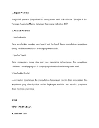 C. Tujuan Penelitian

Mengetahui gambaran pengetahuan ibu tentang senam hamil di BPS Indun Djuharijah di desa
Tapanrejo Kecamatan Muncar Kabupaten Banyuwangi pada tahun 2009.

D. Manfaat Penelitian

1. Manfaat Praktisi

Dapat memberikan masukan yang berarti bagi ibu hamil dalam meningkatkan pengetahuan
tentang senam hamil khususnya melalui perspektif motivasi.

2. Manfaat Teoritis

Dapat memperkaya konsep atau teori yang menyokong perkembangan ilmu pengetahuan
kebidanan, khususnya yang terkait dengan pengetahuan ibu hamil tentang senam hamil.

3. Manfaat Diri Sendiri

Memperdalam pengetahuan dan meningkatkan kemampuan peneliti dalam menerapkan ilmu
pengetahuan yang telah diperoleh kedalam lingkungan penelitian, serta memberi pengalaman
dalam penelitian selanjutnya.

BAB 2

TINJAUAN PUSTAKA

A. Landasan Teori

 